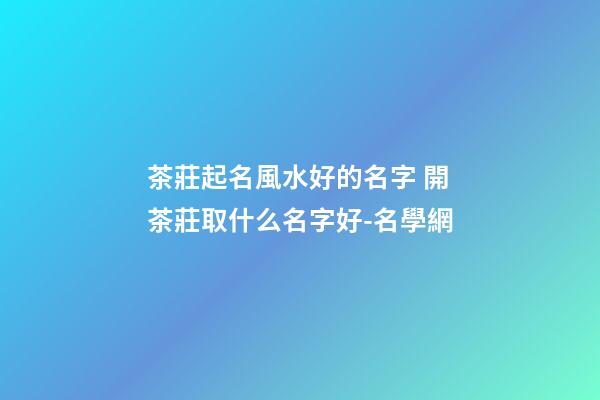 茶莊起名風水好的名字 開茶莊取什么名字好-名學網